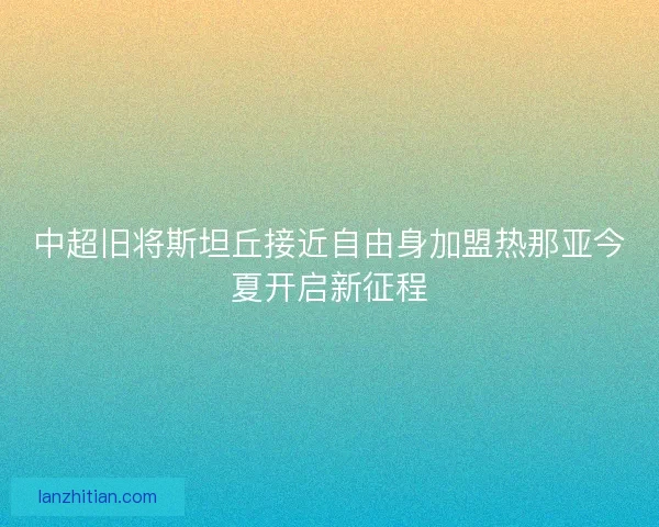 中超旧将斯坦丘接近自由身加盟热那亚今夏开启新征程