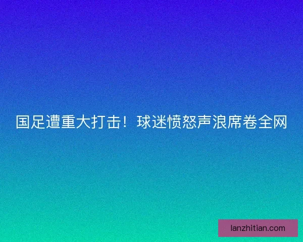 国足遭重大打击！球迷愤怒声浪席卷全网