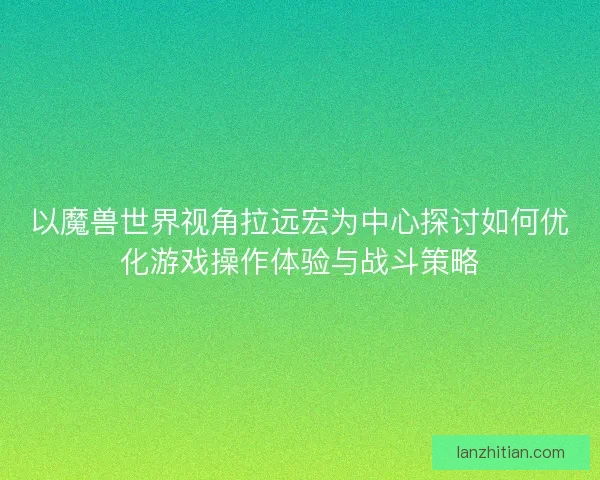 以魔兽世界视角拉远宏为中心探讨如何优化游戏操作体验与战斗策略