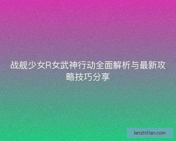 战舰少女R女武神行动全面解析与最新攻略技巧分享