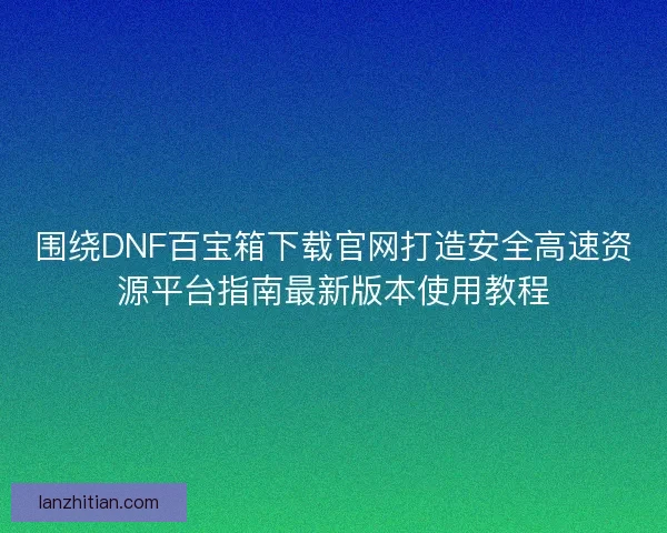 围绕DNF百宝箱下载官网打造安全高速资源平台指南最新版本使用教程