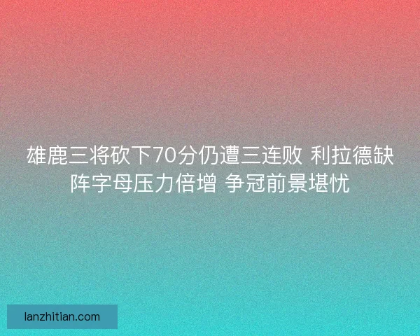 雄鹿三将砍下70分仍遭三连败 利拉德缺阵字母压力倍增 争冠前景堪忧