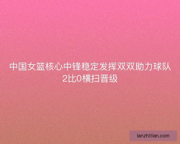 中国女篮核心中锋稳定发挥双双助力球队2比0横扫晋级