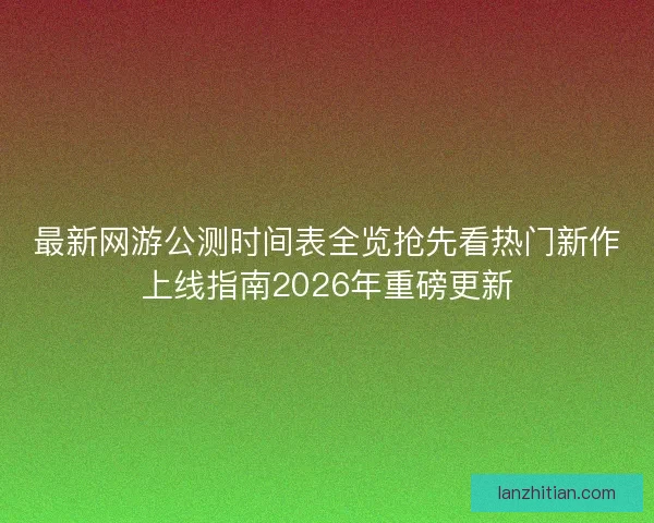 最新网游公测时间表全览抢先看热门新作上线指南2026年重磅更新
