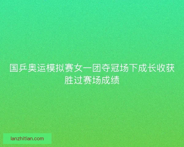 国乒奥运模拟赛女一团夺冠场下成长收获胜过赛场成绩