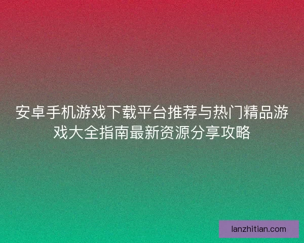 安卓手机游戏下载平台推荐与热门精品游戏大全指南最新资源分享攻略