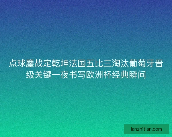 点球鏖战定乾坤法国五比三淘汰葡萄牙晋级关键一夜书写欧洲杯经典瞬间