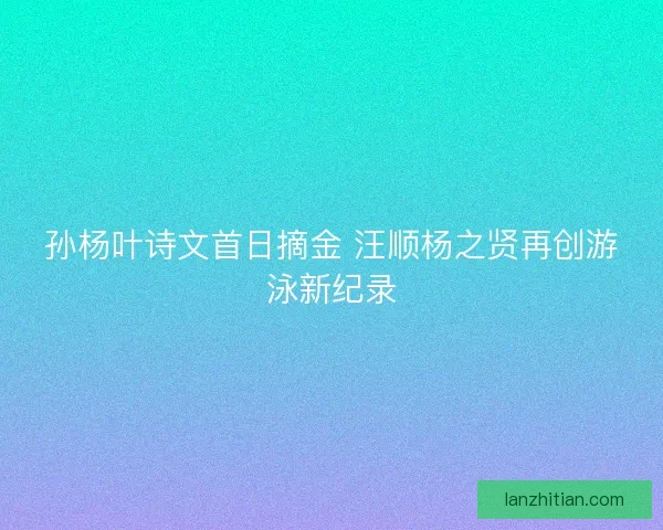 孙杨叶诗文首日摘金 汪顺杨之贤再创游泳新纪录
