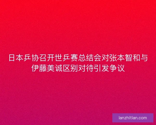 日本乒协召开世乒赛总结会对张本智和与伊藤美诚区别对待引发争议