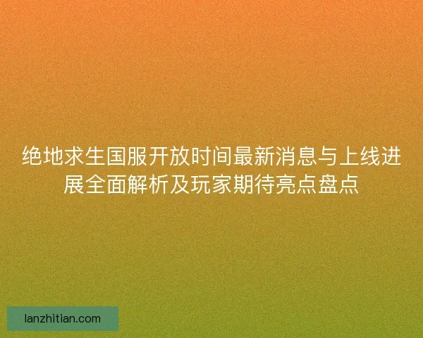 绝地求生国服开放时间最新消息与上线进展全面解析及玩家期待亮点盘点