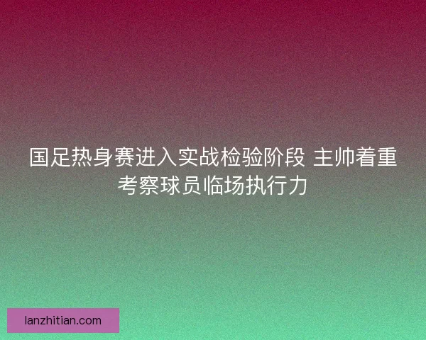 国足热身赛进入实战检验阶段 主帅着重考察球员临场执行力