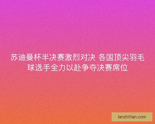苏迪曼杯半决赛激烈对决 各国顶尖羽毛球选手全力以赴争夺决赛席位