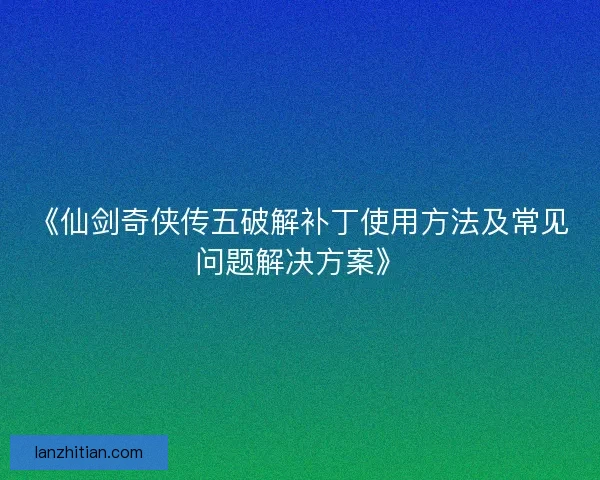 《仙剑奇侠传五破解补丁使用方法及常见问题解决方案》