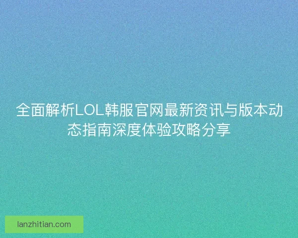 全面解析LOL韩服官网最新资讯与版本动态指南深度体验攻略分享