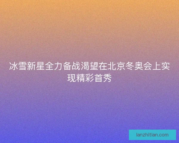 冰雪新星全力备战渴望在北京冬奥会上实现精彩首秀