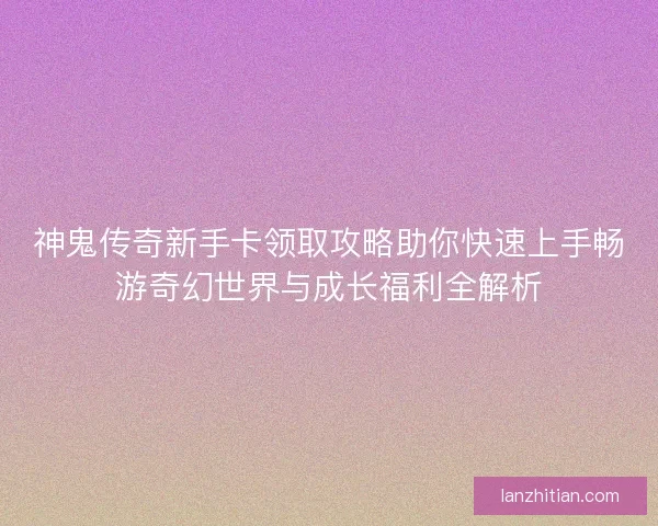 神鬼传奇新手卡领取攻略助你快速上手畅游奇幻世界与成长福利全解析